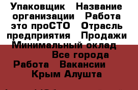 Упаковщик › Название организации ­ Работа-это проСТО › Отрасль предприятия ­ Продажи › Минимальный оклад ­ 23 500 - Все города Работа » Вакансии   . Крым,Алушта